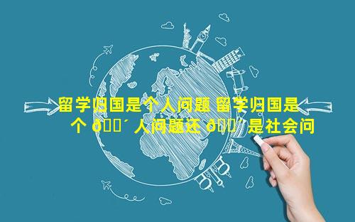 留学归国是个人问题 留学归国是个 🐴 人问题还 🐴 是社会问题